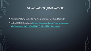 NUME MOOC,LINK MOOC
• Numele MOOC-ului este “C Programming: Getting Started”
• Link-ul MOOC-ului este https://courses.edx.org/courses/course-
v1:Dartmouth_IMTx+DART.IMT.C.01+1T2018/course/
 