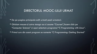 DIRECTORUL MOOC-ULUI URMAT
• De pe pagina principala edX urmati pasii urmatori:
• Ghidam mouse-ul catre stanga sus si anume “Courses”,facem click pe
“Computer Science” si apoi selectam programul “C Programming with Linux”.
• Primul curs din acest program se numeste “C Programming: Getting Started”
 