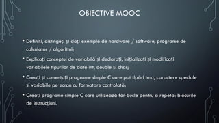 OBIECTIVE MOOC
• Definiți, distingeți și dați exemple de hardware / software, programe de
calculator / algoritmi;
• Explicați conceptul de variabilă și declarați, inițializați și modificați
variabilele tipurilor de date int, double și char;
• Creați și comentați programe simple C care pot tipări text, caractere speciale
și variabile pe ecran cu formatare controlată;
• Creați programe simple C care utilizează for-bucle pentru a repeta; blocurile
de instrucțiuni.
 