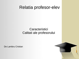 Relatia profesor-elev
Caracteristici
Calitati ale profesorului
De Lambru Cristian
 