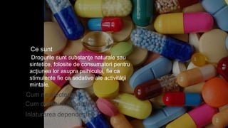 Ce sunt
Cum ne afecteaza
Inlaturarea dependentei
Drogurile sunt substanţe naturale sau
sintetice, folosite de consumatori pentru
acţiunea lor asupra psihicului, fie ca
stimulente fie ca sedative ale activităţii
mintale.
Cum devenim dependenti
 