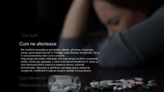 Ce sunt
Cum ne afecteaza
Inlaturarea dependentei
Ele modifică senzaţiile şi percepţiile, atenţia, gândirea, imaginaţia,
voinţa; generează tulburări în întreaga viaţă afectivă, emoţională, dar şi
în comportamentul celor ce le consumă.
Organizaţia Mondială a Sănătăţii defineşte drogul ca fiind o substanţă
solidă, lichidă sau gazoasă, a cărei folosinţă se transformă în obicei şi
care afectează direct creierul şi sistemul nervos, schimbă
sentimentele, dispoziţia şi gândirea, percepţia şi/sau starea de
conştientă, modificând imaginea asupra realităţii înconjurătoare.
Cum devenim dependenti
 
