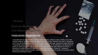 Ce sunt
Cum ne afecteaza
Inlaturarea dependentei
Ca și alte boli cum sunt diabetul, astmul și bolile cardiace, adicția nu este o boală ce se poate
complet vindeca, dar este tratabilă și poate fi ținută sub control. Oamenii care sunt în recuperare
sunt în risc de recădere pentru ani de zile și chiar pentru toată viața. Implicarea întregii familii are
o importanță majoră în evoluția recuperării pentru a înțelege ce se întâmplă cu cel dependent și
pentru a-l putea ajuta pe el și pe ei înșiși. Drumul spre schimbare este adeseori anevoios cu
alunecări și recăderi și sprijinul celor din jur este foarte important. Împreună – terapeutul,
grupurile de suport, familia, prietenii, colegii și întreaga comunitate pot ajuta la recuperare facând
drumul spre schimbare mai lin.
Cum devenim dependenti
 
