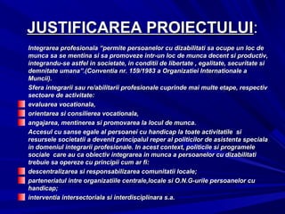 JUSTIFICAREA PROIECTULUIJUSTIFICAREA PROIECTULUI::
Integrarea profesionala “permite persoanelor cu dizabilitati sa ocupe un loc deIntegrarea profesionala “permite persoanelor cu dizabilitati sa ocupe un loc de
munca sa se mentina si sa promoveze intr-un loc de munca decent si productiv,munca sa se mentina si sa promoveze intr-un loc de munca decent si productiv,
integrandu-se astfel in societate, in conditii de libertate , egalitate, securitate siintegrandu-se astfel in societate, in conditii de libertate , egalitate, securitate si
demnitate umana”.(Conventia nr. 159/1983 a Organizatiei Internationale ademnitate umana”.(Conventia nr. 159/1983 a Organizatiei Internationale a
Muncii).Muncii).
Sfera integrarii sau re/abilitarii profesionale cuprinde mai multe etape, respectivSfera integrarii sau re/abilitarii profesionale cuprinde mai multe etape, respectiv
sectoare de activitate:sectoare de activitate:
evaluarea vocationala,evaluarea vocationala,
orientarea si consilierea vocationala,orientarea si consilierea vocationala,
angajarea, mentinerea si promovarea la locul de munca.angajarea, mentinerea si promovarea la locul de munca.
Accesul cu sanse egale al persoanei cu handicap la toate activitatile siAccesul cu sanse egale al persoanei cu handicap la toate activitatile si
resursele societatii a devenit principalul reper al politicilor de asistenta specialaresursele societatii a devenit principalul reper al politicilor de asistenta speciala
in domeniul integrarii profesionale. In acest context, politicile si programelein domeniul integrarii profesionale. In acest context, politicile si programele
sociale care au ca obiectiv integrarea in munca a persoanelor cu dizabilitatisociale care au ca obiectiv integrarea in munca a persoanelor cu dizabilitati
trebuie sa opereze cu principii cum ar fi:trebuie sa opereze cu principii cum ar fi:
descentralizarea si responsabilizarea comunitatii locale;descentralizarea si responsabilizarea comunitatii locale;
parteneriatul intre organizatiile centrale,locale si O.N.G-urile persoanelor cuparteneriatul intre organizatiile centrale,locale si O.N.G-urile persoanelor cu
handicap;handicap;
interventia intersectoriala si interdisciplinara s.a.interventia intersectoriala si interdisciplinara s.a.
 