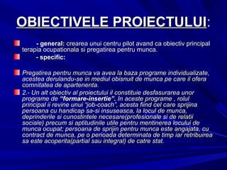 OBIECTIVELE PROIECTULUIOBIECTIVELE PROIECTULUI::
- general:- general: crearea unui centru pilot avand ca obiectiv principalcrearea unui centru pilot avand ca obiectiv principal
terapia ocupationala si pregatirea pentru munca.terapia ocupationala si pregatirea pentru munca.
- specific:- specific:
Pregatirea pentru munca va avea la baza programe individualizate,Pregatirea pentru munca va avea la baza programe individualizate,
acestea derulandu-se in mediul obisnuit de munca pe care il oferaacestea derulandu-se in mediul obisnuit de munca pe care il ofera
comnitatea de apartenenta.comnitatea de apartenenta.
2.-2.- Un alt obiectiv al proiectului il constituie desfasurarea unorUn alt obiectiv al proiectului il constituie desfasurarea unor
programe deprograme de “formare-insertie”.“formare-insertie”. In aceste programe , rolulIn aceste programe , rolul
principal ii revine unui “job-coach”, acesta fiind cel care sprijinaprincipal ii revine unui “job-coach”, acesta fiind cel care sprijina
persoana cu handicap sa-si insuseasca, la locul de munca,persoana cu handicap sa-si insuseasca, la locul de munca,
deprinderile si cunostintele necesare(profesionale si de relatiideprinderile si cunostintele necesare(profesionale si de relatii
sociale) precum si aptitudinile utile pentru mentinerea locului desociale) precum si aptitudinile utile pentru mentinerea locului de
munca ocupat; persoana de sprijin pentru munca este angajata, cumunca ocupat; persoana de sprijin pentru munca este angajata, cu
contract de munca, pe o perioada determinata de timp iar retribuireacontract de munca, pe o perioada determinata de timp iar retribuirea
sa este acoperita(partial sau integral) de catre stat.sa este acoperita(partial sau integral) de catre stat.
 