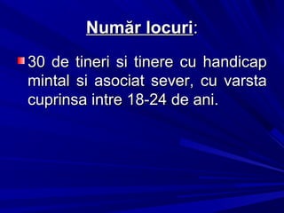 Număr locuriNumăr locuri::
30 de tineri si tinere cu handicap30 de tineri si tinere cu handicap
mintal si asociat sever, cu varstamintal si asociat sever, cu varsta
cuprinsa intre 18-24 de ani.cuprinsa intre 18-24 de ani.
 