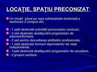 LOCAŢIE, SPAŢIU PRECONIZATLOCAŢIE, SPAŢIU PRECONIZAT::
Un imobil situat pe raza administrativ-teritorială aUn imobil situat pe raza administrativ-teritorială a
sectorului 2 compus din:sectorului 2 compus din:
- 1 sală destinată activităţii personalului centrului;- 1 sală destinată activităţii personalului centrului;
- 2 sali destinat- 2 sali destinatee desfăşurării programelor dedesfăşurării programelor de
educare/formare;educare/formare;
- 2 sali pentru dezvoltarea abilitatilor profesionale;- 2 sali pentru dezvoltarea abilitatilor profesionale;
- 1 sala destinata formarii deprinderilor de viata- 1 sala destinata formarii deprinderilor de viata
independenta;independenta;
- 1sală destinată desfăşurării programelor de consiliere- 1sală destinată desfăşurării programelor de consiliere;;
-- 22 grupgrupuriuri sanitarsanitaree..
 