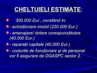 CHELTUIELI ESTIMATECHELTUIELI ESTIMATE::
300.000 Eur., constând în:300.000 Eur., constând în:
- achiziţionare imobil (220.000 Eur.)- achiziţionare imobil (220.000 Eur.)
- amenajare/ dotare corespunzătoare- amenajare/ dotare corespunzătoare
(40.000 Eur.)(40.000 Eur.)
- reparaţii capitale (40.000 Eur.)- reparaţii capitale (40.000 Eur.)
- costurile de funcţionare şi de personal- costurile de funcţionare şi de personal
vor fi asigurare de DGASPC sector 2.vor fi asigurare de DGASPC sector 2.
 