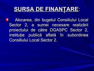 SURSA DE FINANŢARESURSA DE FINANŢARE::
Alocarea, din bugetul Consiliului LocalAlocarea, din bugetul Consiliului Local
Sector 2, a sumei necesare realizăriiSector 2, a sumei necesare realizării
proiectului de către DGASPC Sector 2,proiectului de către DGASPC Sector 2,
instituţie publică aflată în subordineainstituţie publică aflată în subordinea
Consiliului Local Sector 2.Consiliului Local Sector 2.
 