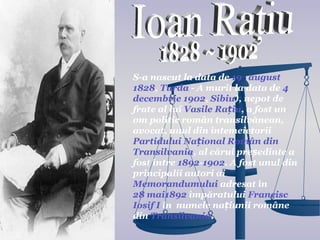S-a nascut la data de 19 august
1828, Turda - A murit la data de 4
decembrie 1902, Sibiu), nepot de
frate al lui Vasile Rațiu, a fost un
om politic român transilvănean,
avocat, unul din întemeietorii
Partidului Național Român din
Transilvania, al cărui președinte a
fost între 1892-1902. A fost unul din
principalii autori ai
Memorandumului adresat în
28 mai1892 împăratului Francisc
Iosif I în numele națiunii române
din Transilvania.
 