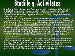    Studiile primare le-a urmat la prima școală românească din Turda,
    înființată în anul 1785 în casele Bisericii Greco-Catolice din Turda
    Nouă. Școala purta titulatura de „Școala împărătească", fiind
    subvenționată de către Împăratul Iosif al II-lea și sprijinită de către
    Episcopul Ioan Bob.
   Studiile medii le-a efectuat la Gimnaziul Greco-catolic din Blaj și la
    Liceul Piarist din Cluj, iar în 1847 a fost admis la seminariul teologic din
    Blaj, de unde episcopul Ioan Lemeni l-a trimis la seminariul central din
    Budapesta. În anul 1848Ioan Rațiu a organizat o legiune împreună cu
    fratele său Partenie, verii săi primari Ioan Rațiu (Tribunul) și Nicolae
    Mureșan (martir pașoptist) și Alexandru Arpadi (martir pașoptist), al
    cărei comandant a fost căpitanul cezaro-crăiesc Gratze. Această legiune
    a fost implicată în mai multe lupte contra armatelor revoluționare
    maghiare, mai ales în iulie 1848, în lupta împotriva baronului Farkas
    Kemeny, colonel, militar de carieră, care a fost înfrânt și scos din
    Munții Apuseni.
   După revoluție, în anul 1850, Ioan Rațiu a început studiul dreptului la
    Viena, de unde s-a întors în 1854 la Pesta, unde a urmat doctoratul in
    drept. A obținut titlul de doctor in drept in anul 1857 la Budapesta cu
    teza: Theses ex universa jurisprudentia et scientiis politicis.
   A început avocatura la Budapesta, apoi a activat la Cluj, iar în 1860 s-a
    înscris în baroul Sibiu, unde și-a deschis propriul cabinet.
 