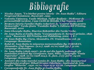    Nicolae Josan, "Un bărbat pentru istorie - Dr. Ioan Rațiu", Editura
    Progresul Românesc, București ,1992.
   Valentin Vișinescu, Vasile Miclăuș, Tudor Ștefănie - Dicționar de
    personalități turdene, Casa Cărții de Știință, Cluj-Napoca, 2006
   Broșura Istoria Familiei Rațiu redactată de "Centrul Rațiu pentru
    Democrație" Turda (fosta "Fundație Rațiu"), Editura RH Printing,
    București, 2010
   Ioan Gheorghe Rațiu, Biserica Rățeștilor din Turda Veche.
   Dr. Ioan Ratiu si Emilia Ratiu "Corespondenta II. Scrisori primite, 1896
    - 1919 " Bucuresti, RH Printing and Publishing, 2002 - L 8 >
   Dr. Ioan Rațiu By: Ciura, Alexandru. IN: Transilvania; vol. 59
    Language: Romanian
   Rolul dr. Ioan Ratiu in miscarea memorandista By: DARABAN,
    Alexandru. Cluj-Napoca : [s.n.]. 1998. 01/01/1998 351 f. 31 cm.
    Language: Romanian
   Dr. Ioan Rațiu (1828-1902) : 50 de ani din luptele naționale ale
    românilor ardeleni By: Georgescu, Ioan. Sibiu : Tipografia "Foaia
    Poporului". 1928. 01/01/1928 224 p. il., facs., [1] f. portr. 24 cm
    Language: Romanian
   Amintiri din viața marelui român dr. Ioan Rațiu : din manuscrisul
    decedatului profesor Mihail Strajan Odorheiu : Institutul de Arte
    Grafice "Minerva". 1930. 01/01/1930 25 p. 23 cm. Language: Romanian
   Corespondență Dr. Joan Rațiu și Emilia Rațiu.
 