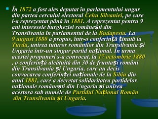    În 1872 a fost ales deputat în parlamentului ungar
    din partea cercului electoral Cehu Silvaniei, pe care
    l-a reprezentat până în 1881. A reprezentat pentru 9
    ani interesele burgheziei românești din
    Transilvania în parlamentul de la Budapesta. La
    9 august 1880 a propus, într-o conferință ținută la
    Turda, unirea tuturor românilor din Transilvania și
    Ungaria într-un singur partid național. În urma
    acestei propuneri s-a convocat, la 17 octombrie 1880
    , o conferință alcătuită din 30 de fruntași români
    din Transilvania și Ungaria, care au decis
    convocarea conferinței naționale de la Sibiu din
    anul 1881, care a decretat solidaritatea partidelor
    naționale românești din Ungaria și unirea
    acestora sub numele de Partidul Național Român
     din Transilvania și Ungaria.
 