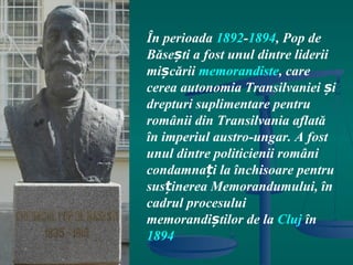 În perioada 1892-1894, Pop de
Băsești a fost unul dintre liderii
mișcării memorandiste, care
cerea autonomia Transilvaniei și
drepturi suplimentare pentru
românii din Transilvania aflată
în imperiul austro-ungar. A fost
unul dintre politicienii români
condamnați la închisoare pentru
susținerea Memorandumului, în
cadrul procesului
memorandiștilor de la Cluj în
1894
 