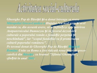 Gheorghe Pop de Băsești și-a donat întreaga sa avere
Mitropoliei Greco-Catolice a Blajului "cu acel scop și acel
mandat ca, din această avere, să se înființeze spre mărirea
Atotputernicului Dumnezeu și în favorul dezvoltării
culturale a poporului român o fundație perpetuă și
neschimbată", iar "scopul fundației va fi promovarea
culturii poporului românesc".
Pe terenul donat de Gheorghe Pop de Băsești Bisericii
Române Unite cu Roma a fost ridicată noua biserică greco-
catolică din Băsești, cu hramul "Sfântul Gheorghe",
sfințită în anul 2005.
 