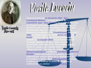 Nascut la data de 21 ianuarie 1852, Apa,
Comitatul Sătmar - A murit la data de 29
noiembrie 1922, Satu Mare) a fost una dintre cele
mai importante personalități politice, culturale
și istorice ale românilor ardeleni din perioada
dualismului Austro-Ungar, militant pentru
drepturile românilor din Transilvania. Din anul
1885 a activat ca preot paroh greco-catolic în Ș
ișești, unde a ridicat o biserică monumentală
sfințită la 15 august 1890. Avea liceul și studii
teologice făcute la Roma, unde a luat și
doctoratul. Activând ca scriitor politic, printre
altele în „Gazeta de Transilvania” și
„Observatorul”, inițiator și semnatar al
Memorandumului, și lider al Partidului Național
Român, a avut de suferit în repetate rânduri
represiunea autorităților de la Budapesta. În
perioadele în care a fost deținut politic, românii
ardeleni i-au dedicat în semn de prețuire și
solidaritate un cântec: Doina lui Lucaciu.
 