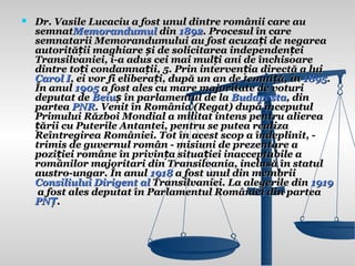    Dr. Vasile Lucaciu a fost unul dintre românii care au
    semnatMemorandumul din 1892. Procesul în care
    semnatarii Memorandumului au fost acuzați de negarea
    autorității maghiare și de solicitarea independenței
    Transilvaniei, i-a adus cei mai mulți ani de închisoare
    dintre toți condamnații, 5. Prin intervenția directă a lui
    Carol I, ei vor fi eliberați, după un an de temniță, în 1895.
    În anul 1905 a fost ales cu mare majoritate de voturi
    deputat de Beiuș în parlamentul de la Budapesta, din
    partea PNR. Venit în România (Regat) după începutul
    Primului Război Mondial a militat intens pentru alierea
    țării cu Puterile Antantei, pentru se putea realiza
    Reîntregirea României. Tot în acest scop a îndeplinit, -
    trimis de guvernul român - misiuni de prezentare a
    poziției române în privința situației inacceptabile a
    românilor majoritari din Transilvania, inclusă în statul
    austro-ungar. În anul 1918 a fost unul din membrii
    Consiliului Dirigent al Transilvaniei. La alegerile din 1919
     a fost ales deputat în Parlamentul României din partea
    PNȚ.
 