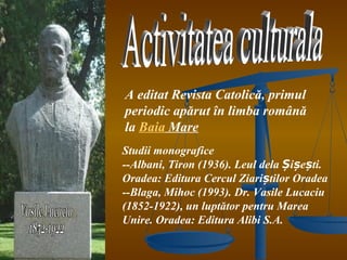 A editat Revista Catolică, primul
periodic apărut în limba română
la Baia Mare
Studii monografice
--Albani, Tiron (1936). Leul dela Șișești.
Oradea: Editura Cercul Ziariștilor Oradea
--Blaga, Mihoc (1993). Dr. Vasile Lucaciu
(1852-1922), un luptător pentru Marea
Unire. Oradea: Editura Alibi S.A.
 