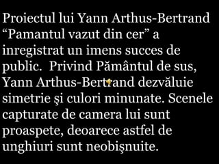 Proiectul lui Yann Arthus-Bertrand
“Pamantul vazut din cer” a
inregistrat un imens succes de
public. Privind Pământul de sus,
Yann Arthus-Bertrand dezvăluie
simetrie şi culori minunate. Scenele
capturate de camera lui sunt
proaspete, deoarece astfel de
unghiuri sunt neobişnuite.
 