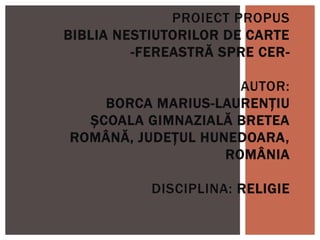 PROIECT PROPUS
BIBLIA NESTIUTORILOR DE CARTE
-FEREASTRĂ SPRE CER-
AUTOR:
BORCA MARIUS-LAURENȚIU
ȘCOALA GIMNAZIALĂ BRETEA
ROMÂNĂ, JUDEȚUL HUNEDOARA,
ROMÂNIA
DISCIPLINA: RELIGIE
 