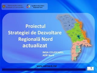 Agenția de Dezvoltare
            Regională Nord




        Proiectul
Strategiei de Dezvoltare
     Regională Nord
      actualizat
                            INGA COJOCARU,
                            ADR Nord



                  www.adrnord.md
                                             1
 