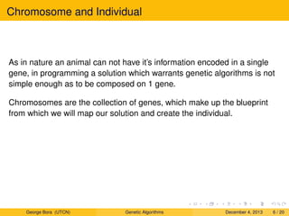 Chromosome and Individual
As in nature an animal can not have it’s information encoded in a single
gene, in programming a solution which warrants genetic algorithms is not
simple enough as to be composed on 1 gene.
Chromosomes are the collection of genes, which make up the blueprint
from which we will map our solution and create the individual.
George Bora (UTCN) Genetic Algorithms December 4, 2013 6 / 20
 