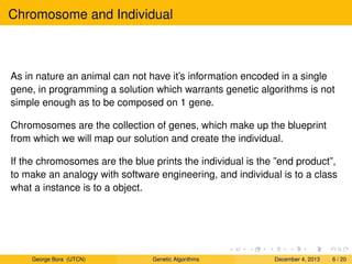 Chromosome and Individual
As in nature an animal can not have it’s information encoded in a single
gene, in programming a solution which warrants genetic algorithms is not
simple enough as to be composed on 1 gene.
Chromosomes are the collection of genes, which make up the blueprint
from which we will map our solution and create the individual.
If the chromosomes are the blue prints the individual is the ”end product”,
to make an analogy with software engineering, and individual is to a class
what a instance is to a object.
George Bora (UTCN) Genetic Algorithms December 4, 2013 6 / 20
 