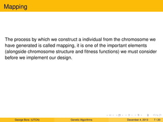 Mapping
The process by which we construct a individual from the chromosome we
have generated is called mapping, it is one of the important elements
(alongside chromosome structure and ﬁtness functions) we must consider
before we implement our design.
George Bora (UTCN) Genetic Algorithms December 4, 2013 7 / 20
 