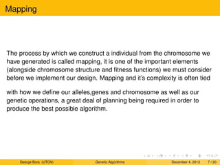 Mapping
The process by which we construct a individual from the chromosome we
have generated is called mapping, it is one of the important elements
(alongside chromosome structure and ﬁtness functions) we must consider
before we implement our design. Mapping and it’s complexity is often tied
with how we deﬁne our alleles,genes and chromosome as well as our
genetic operations, a great deal of planning being required in order to
produce the best possible algorithm.
George Bora (UTCN) Genetic Algorithms December 4, 2013 7 / 20
 
