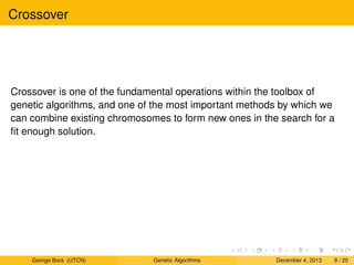 Crossover
Crossover is one of the fundamental operations within the toolbox of
genetic algorithms, and one of the most important methods by which we
can combine existing chromosomes to form new ones in the search for a
ﬁt enough solution.
George Bora (UTCN) Genetic Algorithms December 4, 2013 8 / 20
 