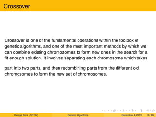 Crossover
Crossover is one of the fundamental operations within the toolbox of
genetic algorithms, and one of the most important methods by which we
can combine existing chromosomes to form new ones in the search for a
ﬁt enough solution. It involves separating each chromosome which takes
part into two parts, and then recombining parts from the different old
chromosomes to form the new set of chromosomes.
George Bora (UTCN) Genetic Algorithms December 4, 2013 8 / 20
 