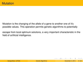 Mutation
Mutation is the changing of the allele of a gene to another one of it’s
possible values. This operation permits genetic algorithms to potentially
escape from local optimum solutions, a very important characteristic in the
ﬁeld of artiﬁcial intelligence.
George Bora (UTCN) Genetic Algorithms December 4, 2013 9 / 20
 