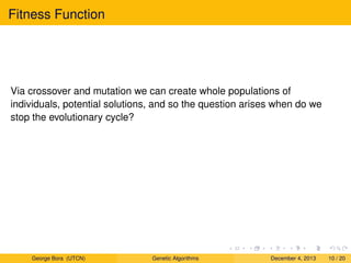 Fitness Function
Via crossover and mutation we can create whole populations of
individuals, potential solutions, and so the question arises when do we
stop the evolutionary cycle?
George Bora (UTCN) Genetic Algorithms December 4, 2013 10 / 20
 