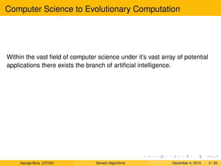 Computer Science to Evolutionary Computation
Within the vast ﬁeld of computer science under it’s vast array of potential
applications there exists the branch of artiﬁcial intelligence.
George Bora (UTCN) Genetic Algorithms December 4, 2013 2 / 20
 