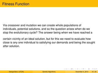 Fitness Function
Via crossover and mutation we can create whole populations of
individuals, potential solutions, and so the question arises when do we
stop the evolutionary cycle? The answer being when we have reached a
certain vicinity of an ideal solution, but for this we need to evaluate how
close is any one individual to satisfying our demands and being the sought
after solution.
George Bora (UTCN) Genetic Algorithms December 4, 2013 10 / 20
 