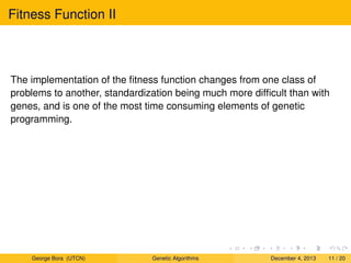 Fitness Function II
The implementation of the ﬁtness function changes from one class of
problems to another, standardization being much more difﬁcult than with
genes, and is one of the most time consuming elements of genetic
programming.
George Bora (UTCN) Genetic Algorithms December 4, 2013 11 / 20
 