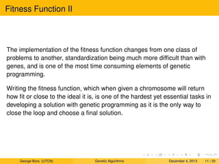 Fitness Function II
The implementation of the ﬁtness function changes from one class of
problems to another, standardization being much more difﬁcult than with
genes, and is one of the most time consuming elements of genetic
programming.
Writing the ﬁtness function, which when given a chromosome will return
how ﬁt or close to the ideal it is, is one of the hardest yet essential tasks in
developing a solution with genetic programming as it is the only way to
close the loop and choose a ﬁnal solution.
George Bora (UTCN) Genetic Algorithms December 4, 2013 11 / 20
 