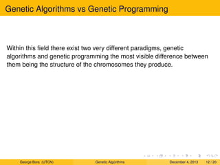 Genetic Algorithms vs Genetic Programming
Within this ﬁeld there exist two very different paradigms, genetic
algorithms and genetic programming the most visible difference between
them being the structure of the chromosomes they produce.
George Bora (UTCN) Genetic Algorithms December 4, 2013 12 / 20
 