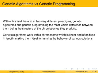 Genetic Algorithms vs Genetic Programming
Within this ﬁeld there exist two very different paradigms, genetic
algorithms and genetic programming the most visible difference between
them being the structure of the chromosomes they produce.
Genetic algorithms work with a chromosome which is linear and often ﬁxed
in length, making them ideal for tunning the behavior of various solutions.
George Bora (UTCN) Genetic Algorithms December 4, 2013 12 / 20
 