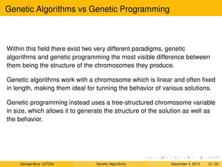 Genetic Algorithms vs Genetic Programming
Within this ﬁeld there exist two very different paradigms, genetic
algorithms and genetic programming the most visible difference between
them being the structure of the chromosomes they produce.
Genetic algorithms work with a chromosome which is linear and often ﬁxed
in length, making them ideal for tunning the behavior of various solutions.
Genetic programming instead uses a tree-structured chromosome variable
in size, which allows it to generate the structure of the solution as well as
the behavior.
George Bora (UTCN) Genetic Algorithms December 4, 2013 12 / 20
 