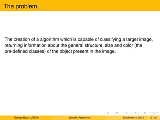 The problem
The creation of a algorithm which is capable of classifying a target image,
returning information about the general structure, size and color (the
pre-deﬁned classes) of the object present in the image.
George Bora (UTCN) Genetic Algorithms December 4, 2013 13 / 20
 