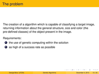 The problem
The creation of a algorithm which is capable of classifying a target image,
returning information about the general structure, size and color (the
pre-deﬁned classes) of the object present in the image.
Requirements:
1 the use of genetic computing within the solution
2 as high of a success rate as possible
George Bora (UTCN) Genetic Algorithms December 4, 2013 13 / 20
 