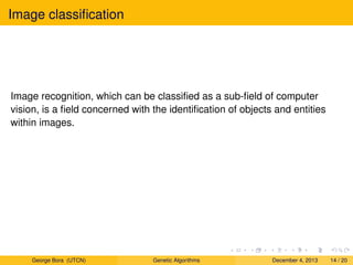 Image classiﬁcation
Image recognition, which can be classiﬁed as a sub-ﬁeld of computer
vision, is a ﬁeld concerned with the identiﬁcation of objects and entities
within images.
George Bora (UTCN) Genetic Algorithms December 4, 2013 14 / 20
 