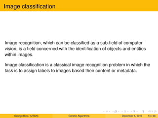 Image classiﬁcation
Image recognition, which can be classiﬁed as a sub-ﬁeld of computer
vision, is a ﬁeld concerned with the identiﬁcation of objects and entities
within images.
Image classiﬁcation is a classical image recognition problem in which the
task is to assign labels to images based their content or metadata.
George Bora (UTCN) Genetic Algorithms December 4, 2013 14 / 20
 