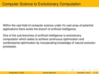 Computer Science to Evolutionary Computation
Within the vast ﬁeld of computer science under it’s vast array of potential
applications there exists the branch of artiﬁcial intelligence.
One of the sub-branches of artiﬁcial intelligence is evolutionary
computation which seeks to achieve continuous optimization and
combinatorial optimization by incorporating knowledge of natural evolution
processes.
George Bora (UTCN) Genetic Algorithms December 4, 2013 2 / 20
 