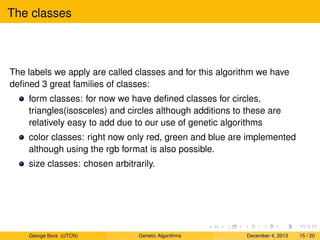 The classes
The labels we apply are called classes and for this algorithm we have
deﬁned 3 great families of classes:
form classes: for now we have deﬁned classes for circles,
triangles(isosceles) and circles although additions to these are
relatively easy to add due to our use of genetic algorithms
color classes: right now only red, green and blue are implemented
although using the rgb format is also possible.
size classes: chosen arbitrarily.
George Bora (UTCN) Genetic Algorithms December 4, 2013 15 / 20
 
