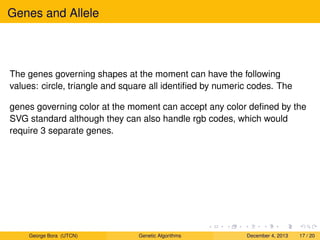 Genes and Allele
The genes governing shapes at the moment can have the following
values: circle, triangle and square all identiﬁed by numeric codes. The
genes governing color at the moment can accept any color deﬁned by the
SVG standard although they can also handle rgb codes, which would
require 3 separate genes.
George Bora (UTCN) Genetic Algorithms December 4, 2013 17 / 20
 
