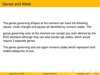 Genes and Allele
The genes governing shapes at the moment can have the following
values: circle, triangle and square all identiﬁed by numeric codes. The
genes governing color at the moment can accept any color deﬁned by the
SVG standard although they can also handle rgb codes, which would
require 3 separate genes.
The genes governing size are again numeric codes which represent hard
coded categories of size.
George Bora (UTCN) Genetic Algorithms December 4, 2013 17 / 20
 
