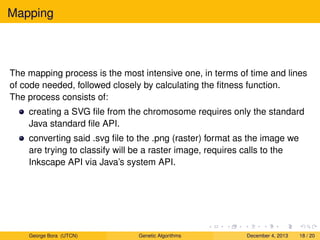 Mapping
The mapping process is the most intensive one, in terms of time and lines
of code needed, followed closely by calculating the ﬁtness function.
The process consists of:
creating a SVG ﬁle from the chromosome requires only the standard
Java standard ﬁle API.
converting said .svg ﬁle to the .png (raster) format as the image we
are trying to classify will be a raster image, requires calls to the
Inkscape API via Java’s system API.
George Bora (UTCN) Genetic Algorithms December 4, 2013 18 / 20
 
