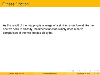 Fitness function
As the result of the mapping is a image of a similar raster format like the
one we seek to classify, the ﬁtness function simply does a naive
comparison of the two images bit by bit.
George Bora (UTCN) Genetic Algorithms December 4, 2013 19 / 20
 